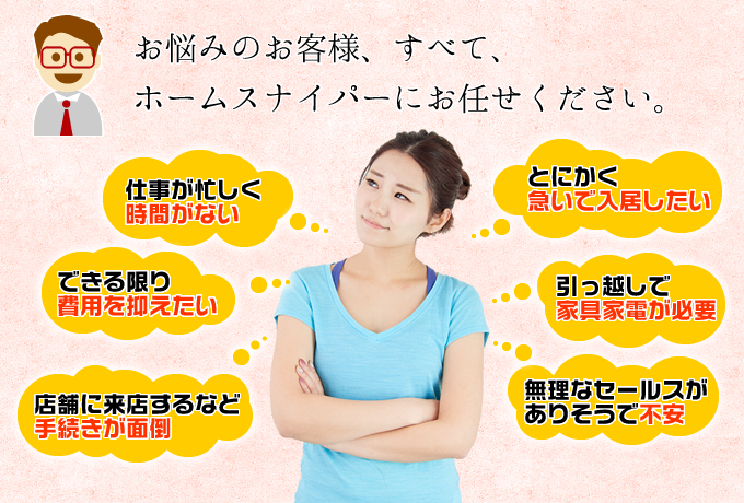 仕事が忙しくてお部屋探しがなかなかできない方・お金に余裕がなくて、できる限り費用を抑えたい方・店舗に来店するなど引っ越しにあったての手続きなどが面倒な方・入居まで時間がないお急ぎな方・引っ越しで家具家電が必要な方・問い合わせすると無理なセールスがありそうで不安な方